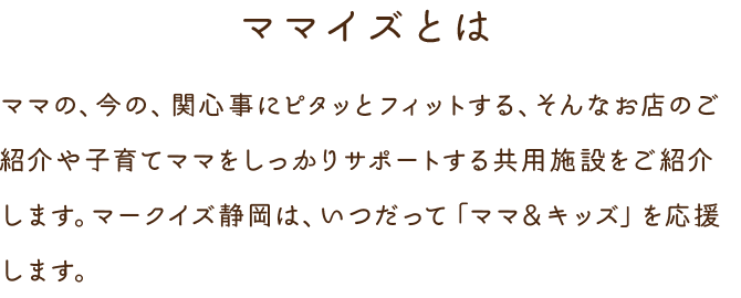 MAMA IS ママ イズ ママの、今の、関心事にピタッとフィットする、そんなお店のご紹介や子育てママをしっかりサポートする共用施設をご紹介します。マークイズみなとみらいは、いつだって「ママ＆キッズ」を応援します。